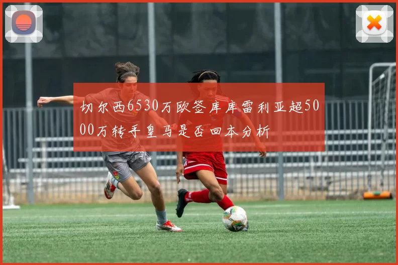 切尔西6530万欧签库库雷利亚超5000万转手皇马是否回本分析