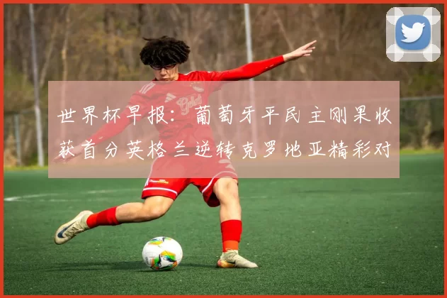 世界杯早报：葡萄牙平民主刚果收获首分英格兰逆转克罗地亚精彩对决