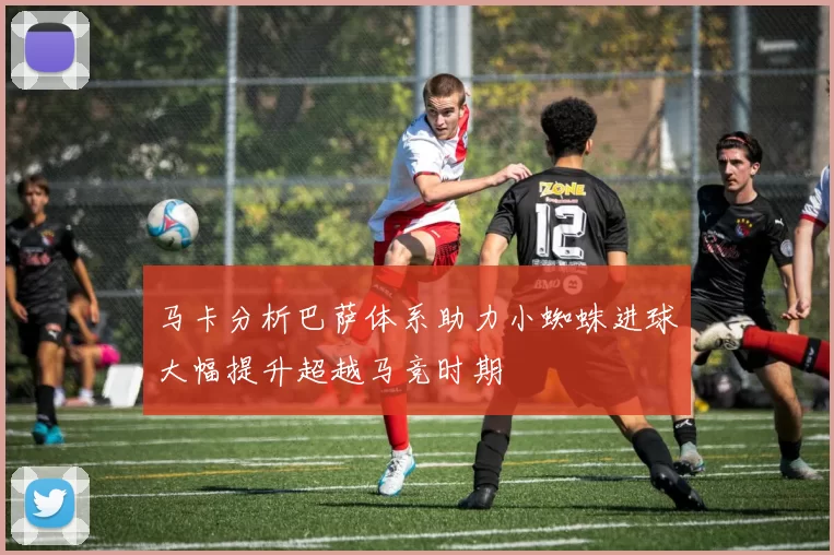 马卡分析巴萨体系助力小蜘蛛进球大幅提升超越马竞时期
