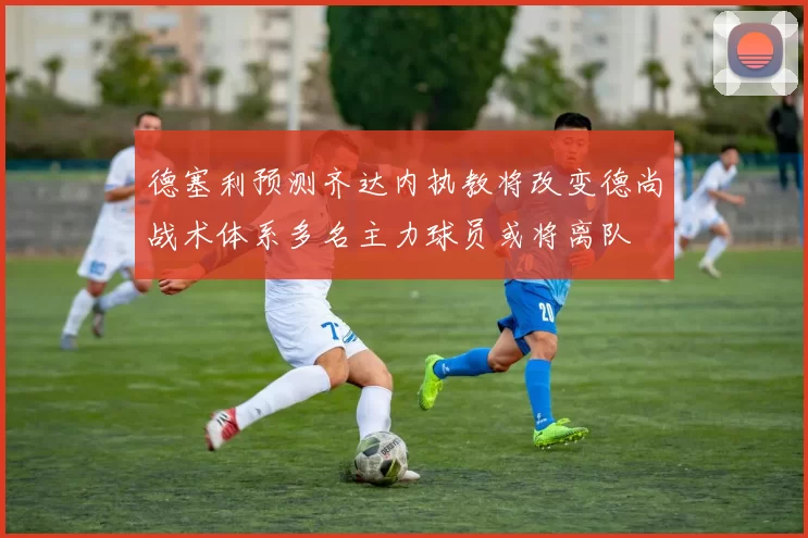 德塞利预测齐达内执教将改变德尚战术体系多名主力球员或将离队