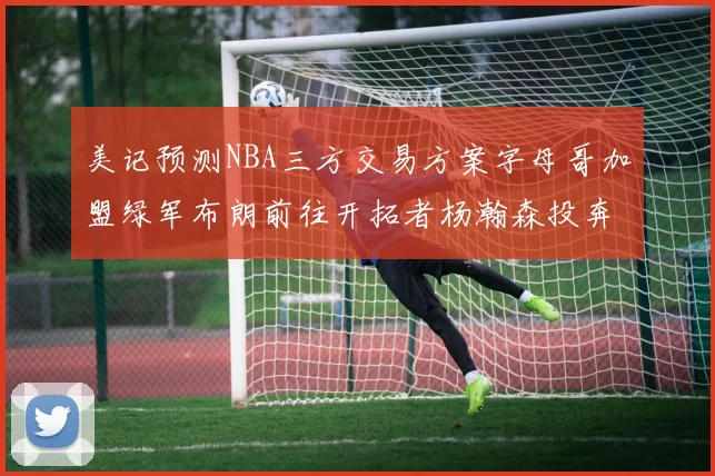 美记预测NBA三方交易方案字母哥加盟绿军布朗前往开拓者杨瀚森投奔雄鹿