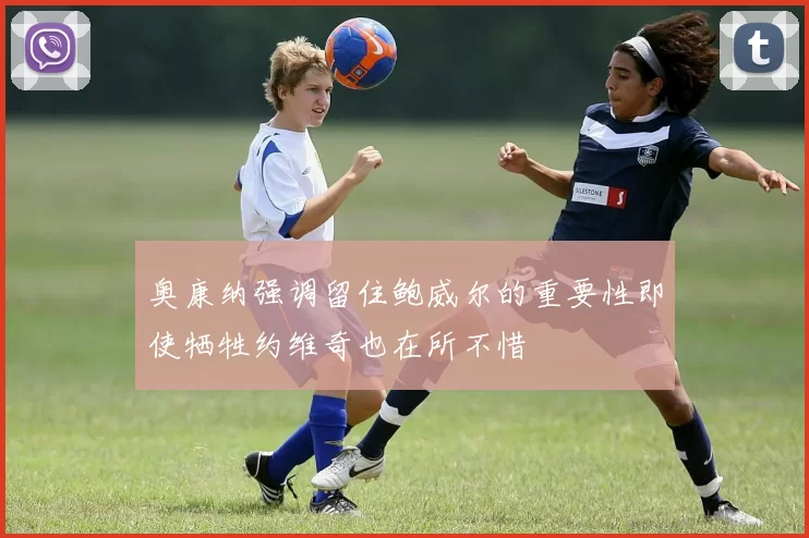 奥康纳强调留住鲍威尔的重要性即使牺牲约维奇也在所不惜